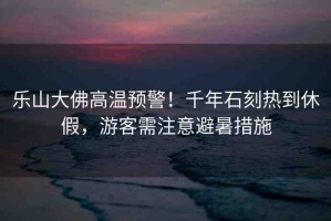 樂山大佛高溫預警！千年石刻熱到休假，游客需注意避暑措施