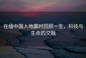 在緬中國(guó)人地震時(shí)回顧一生，科技與生命的交融