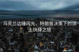 烏克蘭邊陲風(fēng)光，特朗普決策下的領(lǐng)土抉擇之旅