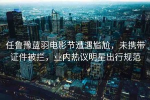 任魯豫藍(lán)羽電影節(jié)遭遇尷尬，未攜帶證件被攔，業(yè)內(nèi)熱議明星出行規(guī)范