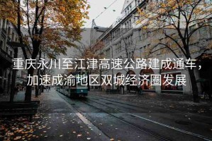 重慶永川至江津高速公路建成通車，加速成渝地區(qū)雙城經濟圈發(fā)展