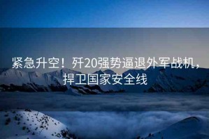 緊急升空！殲20強(qiáng)勢(shì)逼退外軍戰(zhàn)機(jī)，捍衛(wèi)國家安全線