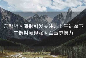 東部戰(zhàn)區(qū)海報引發(fā)關(guān)注，上午進逼下午懾封展現(xiàn)強大軍事威懾力