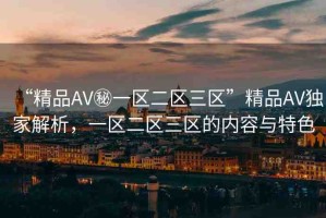 “精品AV秘一區(qū)二區(qū)三區(qū)”精品AV獨(dú)家解析，一區(qū)二區(qū)三區(qū)的內(nèi)容與特色
