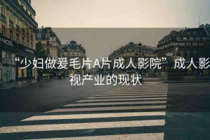 “少婦做爰毛片A片成人影院”成人影視產(chǎn)業(yè)的現(xiàn)狀