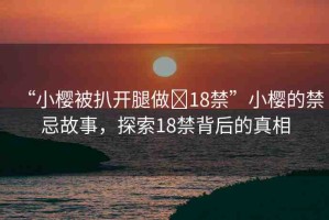 “小櫻被扒開腿做?18禁”小櫻的禁忌故事，探索18禁背后的真相