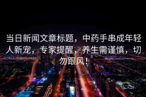 當(dāng)日新聞文章標(biāo)題，中藥手串成年輕人新寵，專家提醒，養(yǎng)生需謹(jǐn)慎，切勿跟風(fēng)！