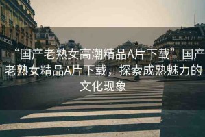 “國產(chǎn)老熟女高潮精品A片下載”國產(chǎn)老熟女精品A片下載，探索成熟魅力的文化現(xiàn)象