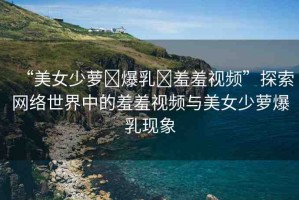 “美女少蘿?爆乳?羞羞視頻”探索網(wǎng)絡世界中的羞羞視頻與美女少蘿爆乳現(xiàn)象