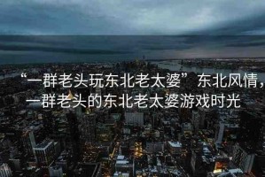 “一群老頭玩東北老太婆”東北風(fēng)情，一群老頭的東北老太婆游戲時(shí)光