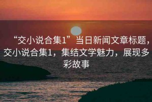 “交小說合集1”當日新聞文章標題，交小說合集1，集結(jié)文學魅力，展現(xiàn)多彩故事