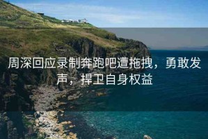 周深回應錄制奔跑吧遭拖拽，勇敢發(fā)聲，捍衛(wèi)自身權(quán)益