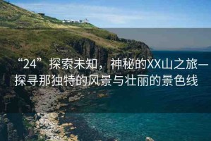 “24”探索未知，神秘的XX山之旅—探尋那獨(dú)特的風(fēng)景與壯麗的景色線