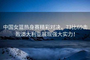 中國(guó)女籃熱身賽精彩對(duì)決，73比69擊敗澳大利亞展現(xiàn)強(qiáng)大實(shí)力！