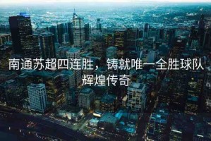 南通蘇超四連勝，鑄就唯一全勝球隊輝煌傳奇