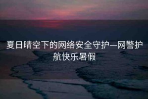 夏日晴空下的網(wǎng)絡(luò)安全守護(hù)—網(wǎng)警護(hù)航快樂暑假
