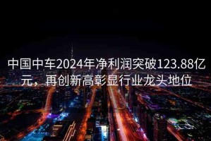 中國中車2024年凈利潤突破123.88億元，再創(chuàng)新高彰顯行業(yè)龍頭地位