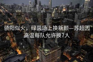 驕陽(yáng)似火，綠茵場(chǎng)上換新顏—蘇超因高溫每隊(duì)允許換7人