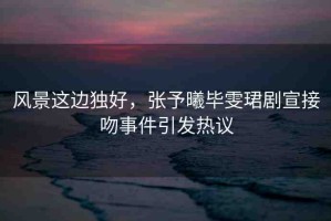 風(fēng)景這邊獨好，張予曦畢雯珺劇宣接吻事件引發(fā)熱議