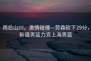 雨后山川，激情碰撞—勞森砍下29分，新疆男籃力克上海男籃