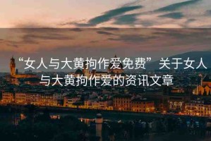 “女人與大黃拘作愛免費(fèi)”關(guān)于女人與大黃拘作愛的資訊文章