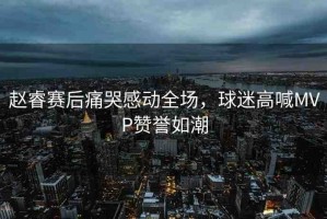 趙睿賽后痛哭感動全場，球迷高喊MVP贊譽如潮
