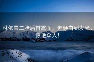 林依晨二胎后首露面，素顏白到發(fā)光，驚艷眾人！