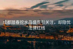 成都踏春挖水晶盛景引關(guān)注，卻隱憂法律紅線