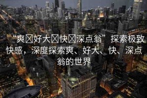“爽?好大?快?深點翁”探索極致快感，深度探索爽、好大、快、深點翁的世界
