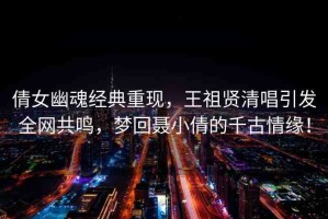 倩女幽魂經(jīng)典重現(xiàn)，王祖賢清唱引發(fā)全網(wǎng)共鳴，夢(mèng)回聶小倩的千古情緣！