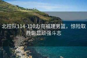 北控隊114-110力克福建男籃，驚險取勝彰顯頑強(qiáng)斗志
