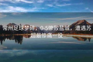 常州足球夢碎，0-5慘敗鹽城，遭遇蘇超最慘痛一役
