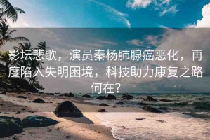 影壇悲歌，演員秦楊肺腺癌惡化，再度陷入失明困境，科技助力康復之路何在？