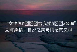 “女性脫??給我揉??親嘴”湖畔柔情，自然之美與情感的交織