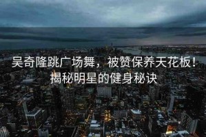 吳奇隆跳廣場(chǎng)舞，被贊保養(yǎng)天花板！揭秘明星的健身秘訣