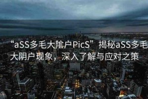 “aSS多毛大隂戶PicS”揭秘aSS多毛大陰戶現(xiàn)象，深入了解與應(yīng)對(duì)之策