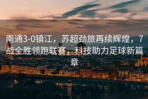 南通3-0鎮(zhèn)江，蘇超勁旅再續(xù)輝煌，7戰(zhàn)全勝領(lǐng)跑聯(lián)賽，科技助力足球新篇章