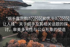 “綱手露出胸??和乳頭??讓人揉”關于綱手及其相關話題的探討，審美多元性與公眾形象的塑造