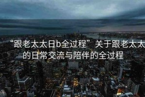 “跟老太太日b全過(guò)程”關(guān)于跟老太太的日常交流與陪伴的全過(guò)程