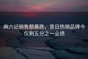 麻六記銷售額暴跌，昔日熱銷品牌今僅剩五分之一業(yè)績