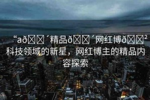 “a??精品??網紅博??科技領域的新星，網紅博主的精品內容探索