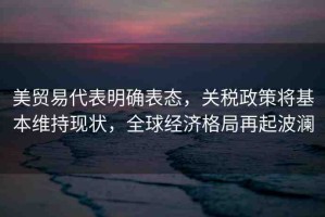 美貿(mào)易代表明確表態(tài)，關(guān)稅政策將基本維持現(xiàn)狀，全球經(jīng)濟(jì)格局再起波瀾
