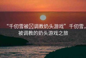 “千仞雪被?調(diào)教奶頭游戲”千仞雪，被調(diào)教的奶頭游戲之旅