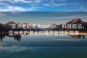 “亞洲老奶老太noises”科技前沿，亞洲老奶老太的噪聲管理新篇章