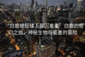“白鹿被狂揉下部?羞羞”白鹿的奇幻之旅，神秘生物與羞羞的冒險