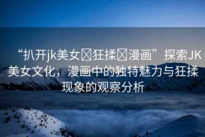 “扒開jk美女?狂揉?漫畫”探索JK美女文化，漫畫中的獨特魅力與狂揉現(xiàn)象的觀察分析