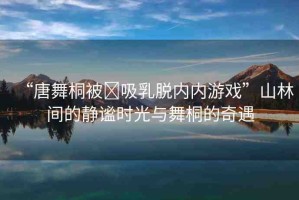 “唐舞桐被?吸乳脫內(nèi)內(nèi)游戲”山林間的靜謐時光與舞桐的奇遇