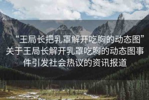 “王局長(zhǎng)把乳罩解開吃胸的動(dòng)態(tài)圖”關(guān)于王局長(zhǎng)解開乳罩吃胸的動(dòng)態(tài)圖事件引發(fā)社會(huì)熱議的資訊報(bào)道