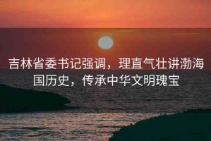 吉林省委書記強(qiáng)調(diào)，理直氣壯講渤海國(guó)歷史，傳承中華文明瑰寶