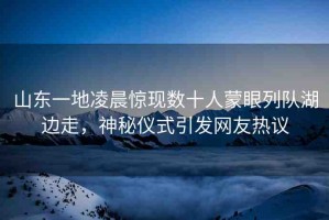 山東一地凌晨驚現(xiàn)數(shù)十人蒙眼列隊湖邊走，神秘儀式引發(fā)網(wǎng)友熱議
